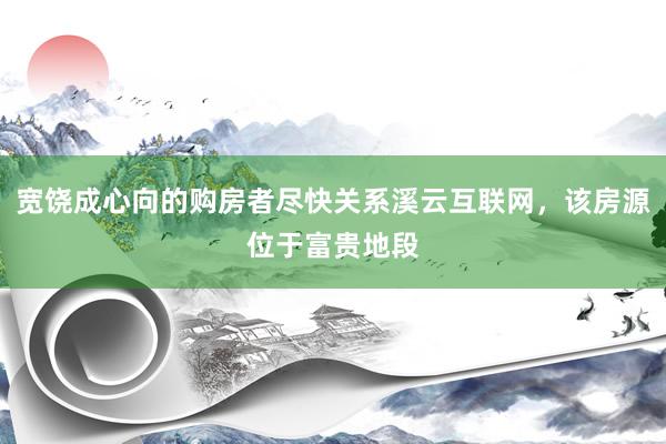 宽饶成心向的购房者尽快关系溪云互联网，该房源位于富贵地段