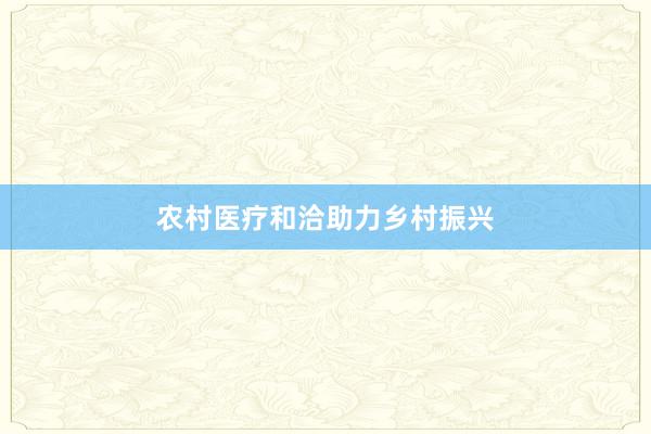 农村医疗和洽助力乡村振兴