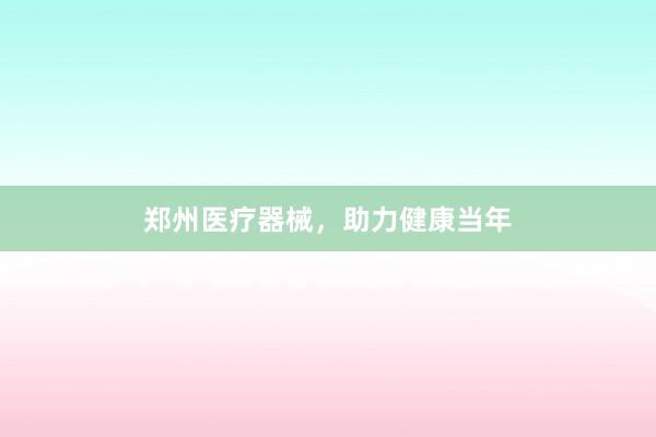 郑州医疗器械，助力健康当年